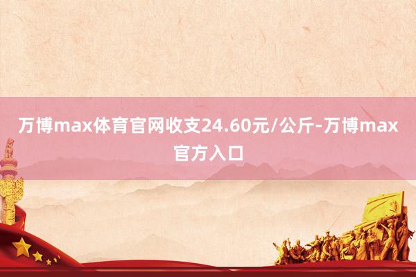 万博max体育官网收支24.60元/公斤-万博max官方入口