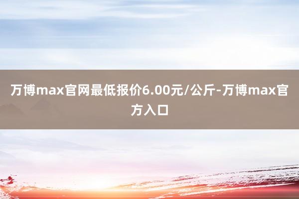 万博max官网最低报价6.00元/公斤-万博max官方入口