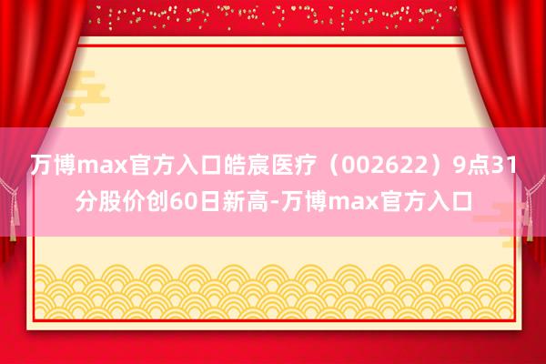 万博max官方入口皓宸医疗（002622）9点31分股价创60日新高-万博max官方入口