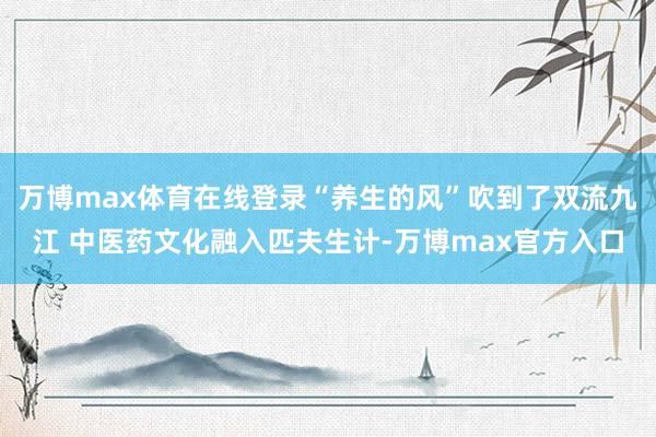 万博max体育在线登录“养生的风”吹到了双流九江 中医药文化融入匹夫生计-万博max官方入口