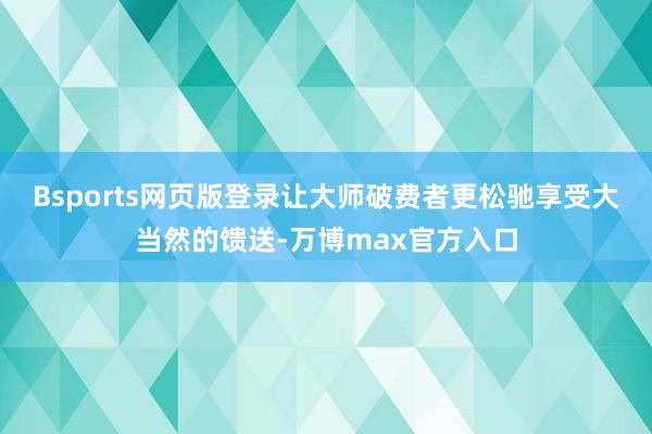 Bsports网页版登录让大师破费者更松驰享受大当然的馈送-万博max官方入口