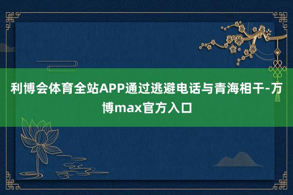 利博会体育全站APP通过逃避电话与青海相干-万博max官方入口