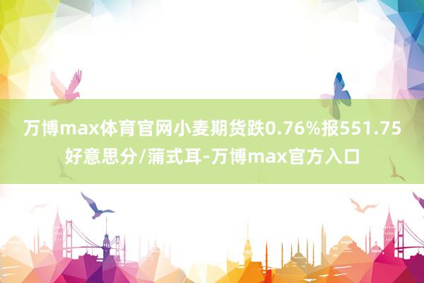 万博max体育官网小麦期货跌0.76%报551.75好意思分/蒲式耳-万博max官方入口