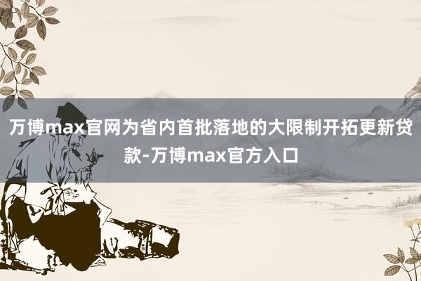 万博max官网为省内首批落地的大限制开拓更新贷款-万博max官方入口