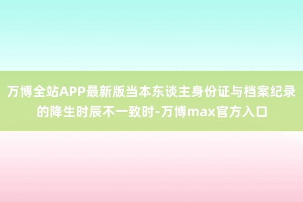 万博全站APP最新版当本东谈主身份证与档案纪录的降生时辰不一致时-万博max官方入口