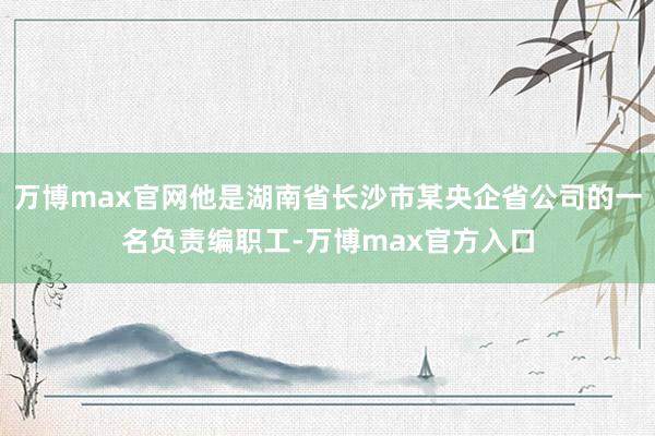 万博max官网他是湖南省长沙市某央企省公司的一名负责编职工-万博max官方入口