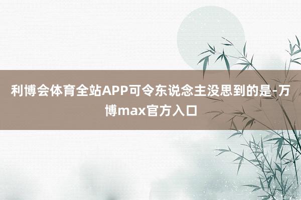 利博会体育全站APP可令东说念主没思到的是-万博max官方入口