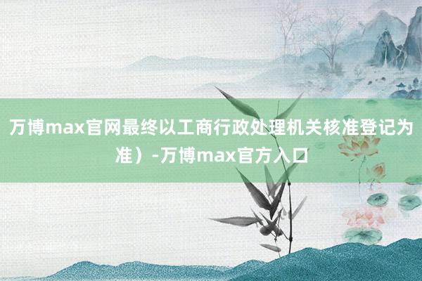 万博max官网最终以工商行政处理机关核准登记为准）-万博max官方入口