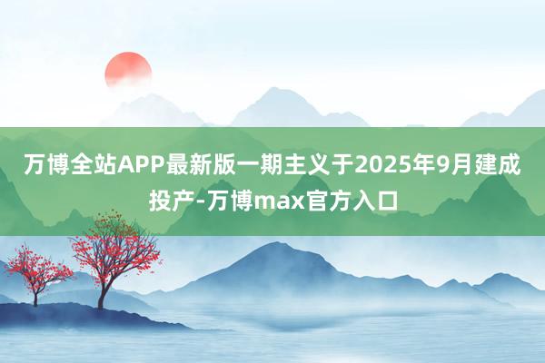 万博全站APP最新版一期主义于2025年9月建成投产-万博max官方入口