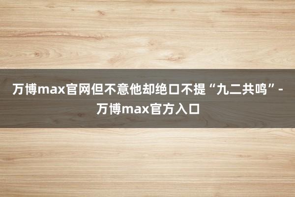 万博max官网但不意他却绝口不提“九二共鸣”-万博max官方入口