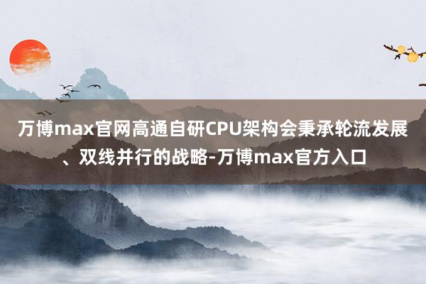 万博max官网高通自研CPU架构会秉承轮流发展、双线并行的战略-万博max官方入口