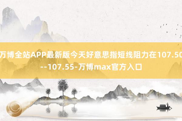 万博全站APP最新版今天好意思指短线阻力在107.50--107.55-万博max官方入口