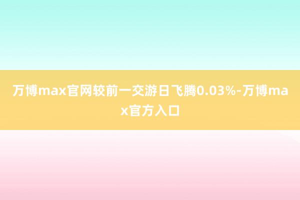 万博max官网较前一交游日飞腾0.03%-万博max官方入口