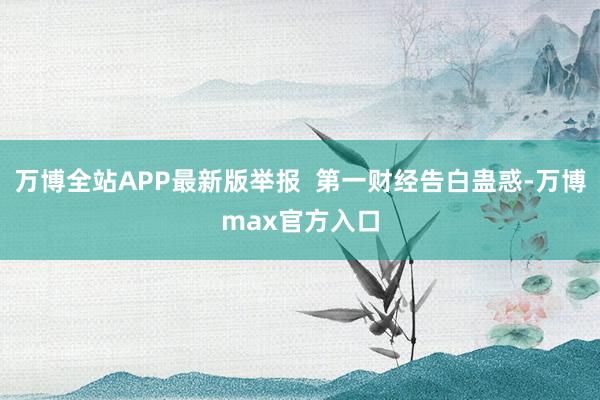 万博全站APP最新版举报  第一财经告白蛊惑-万博max官方入口