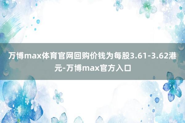 万博max体育官网回购价钱为每股3.61-3.62港元-万博max官方入口