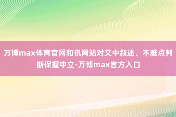 万博max体育官网和讯网站对文中叙述、不雅点判断保握中立-万博max官方入口