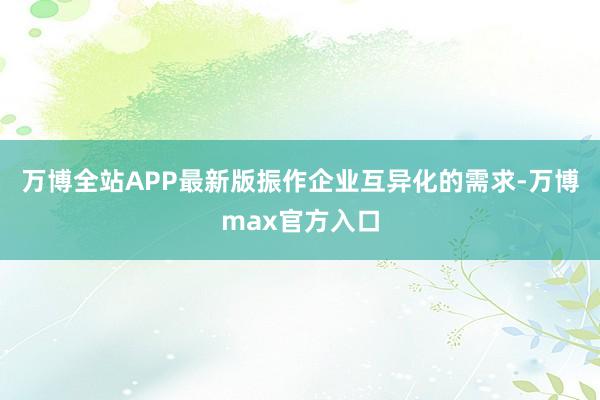 万博全站APP最新版振作企业互异化的需求-万博max官方入口