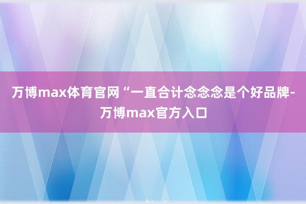 万博max体育官网“一直合计念念念是个好品牌-万博max官方入口