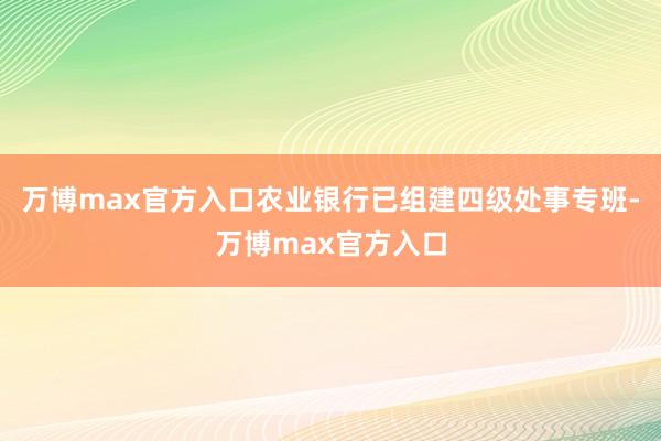 万博max官方入口农业银行已组建四级处事专班-万博max官方入口