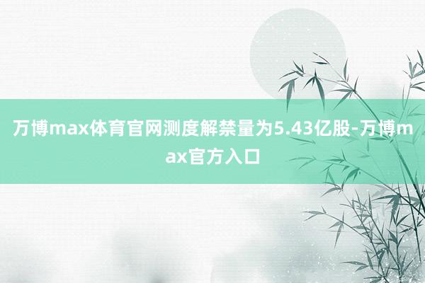 万博max体育官网测度解禁量为5.43亿股-万博max官方入口