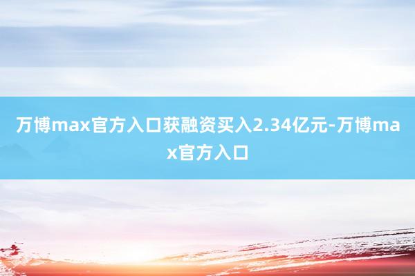 万博max官方入口获融资买入2.34亿元-万博max官方入口