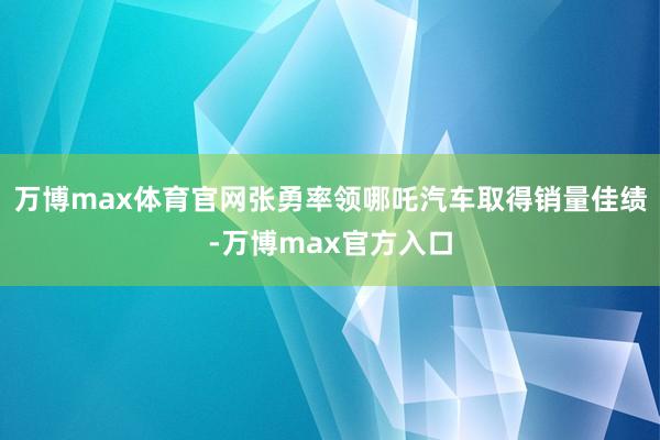 万博max体育官网张勇率领哪吒汽车取得销量佳绩-万博max官方入口