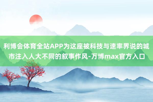 利博会体育全站APP为这座被科技与速率界说的城市注入人大不同的叙事作风-万博max官方入口