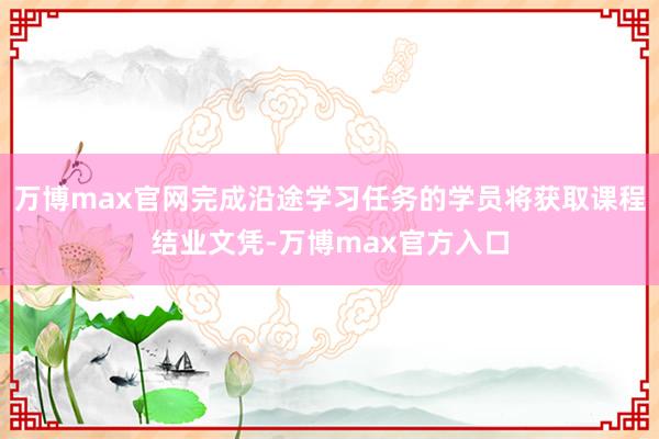 万博max官网完成沿途学习任务的学员将获取课程结业文凭-万博max官方入口