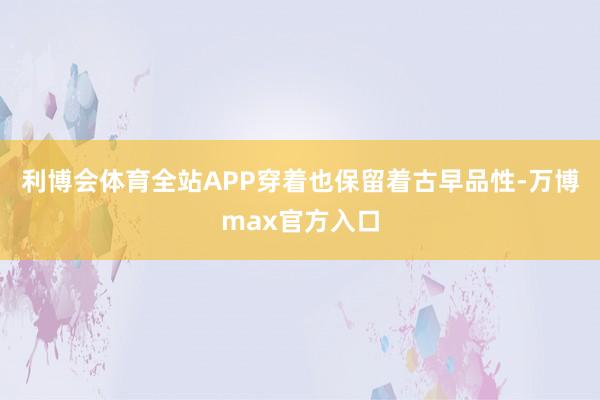 利博会体育全站APP穿着也保留着古早品性-万博max官方入口