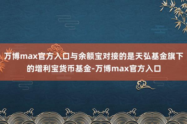 万博max官方入口与余额宝对接的是天弘基金旗下的增利宝货币基金-万博max官方入口