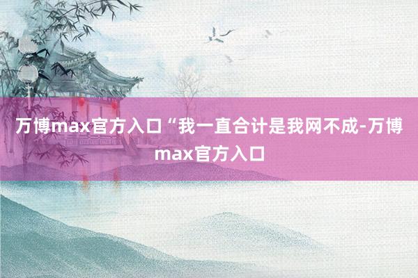 万博max官方入口“我一直合计是我网不成-万博max官方入口