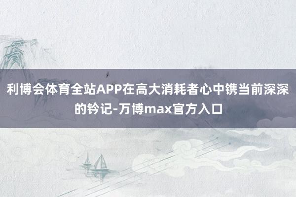 利博会体育全站APP在高大消耗者心中镌当前深深的钤记-万博max官方入口