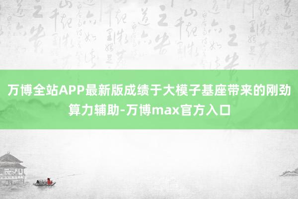 万博全站APP最新版成绩于大模子基座带来的刚劲算力辅助-万博max官方入口