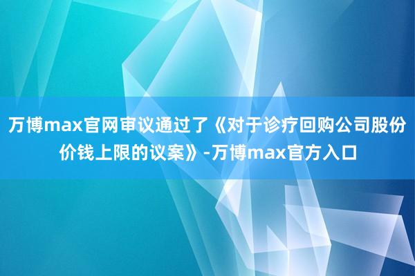 万博max官网审议通过了《对于诊疗回购公司股份价钱上限的议案》-万博max官方入口