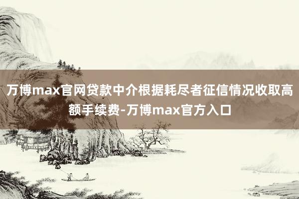 万博max官网贷款中介根据耗尽者征信情况收取高额手续费-万博max官方入口