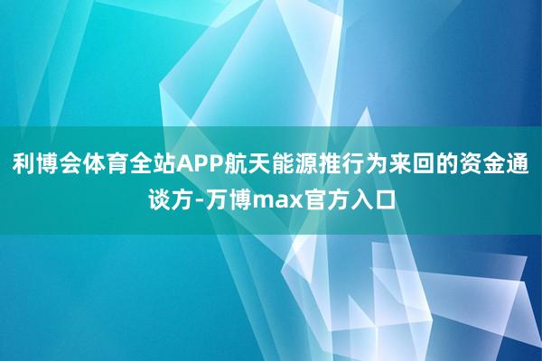 利博会体育全站APP航天能源推行为来回的资金通谈方-万博max官方入口