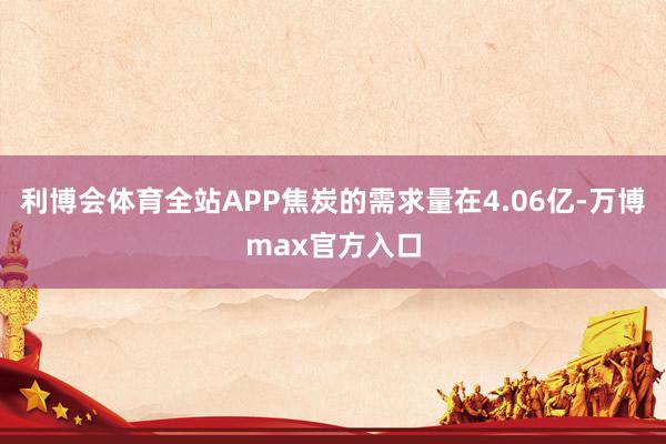 利博会体育全站APP焦炭的需求量在4.06亿-万博max官方入口