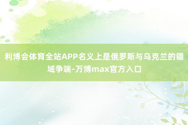 利博会体育全站APP名义上是俄罗斯与乌克兰的疆域争端-万博max官方入口