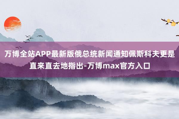 万博全站APP最新版俄总统新闻通知佩斯科夫更是直来直去地指出-万博max官方入口