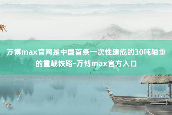 万博max官网是中国首条一次性建成的30吨轴重的重载铁路-万博max官方入口