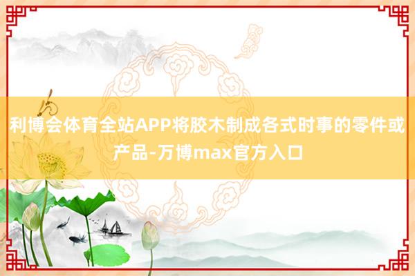 利博会体育全站APP将胶木制成各式时事的零件或产品-万博max官方入口