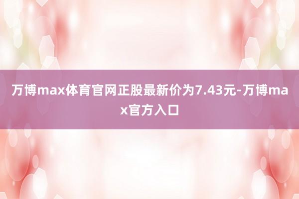 万博max体育官网正股最新价为7.43元-万博max官方入口