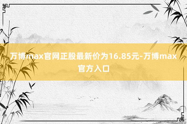 万博max官网正股最新价为16.85元-万博max官方入口