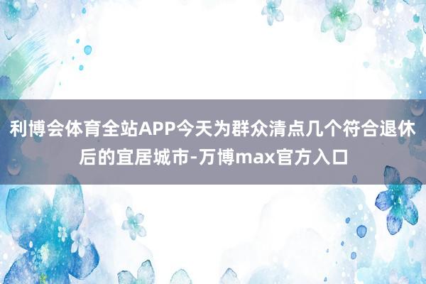 利博会体育全站APP今天为群众清点几个符合退休后的宜居城市-万博max官方入口