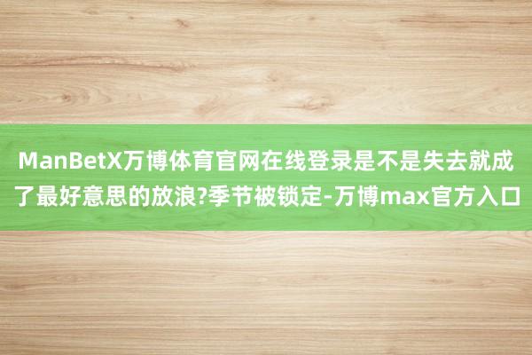 ManBetX万博体育官网在线登录是不是失去就成了最好意思的放浪?季节被锁定-万博max官方入口