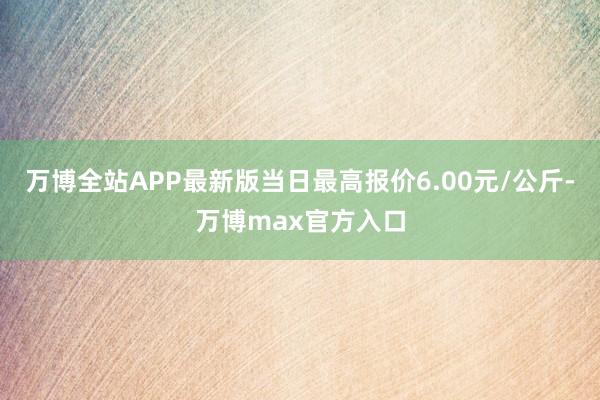 万博全站APP最新版当日最高报价6.00元/公斤-万博max官方入口