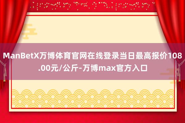 ManBetX万博体育官网在线登录当日最高报价108.00元/公斤-万博max官方入口