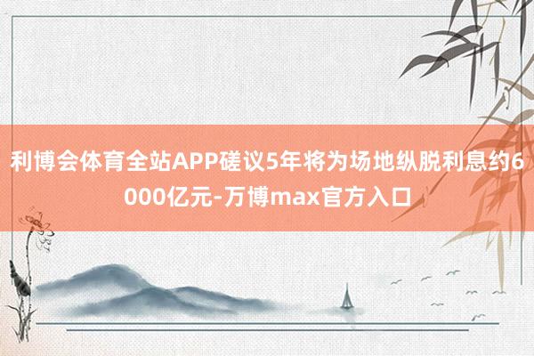 利博会体育全站APP磋议5年将为场地纵脱利息约6000亿元-万博max官方入口