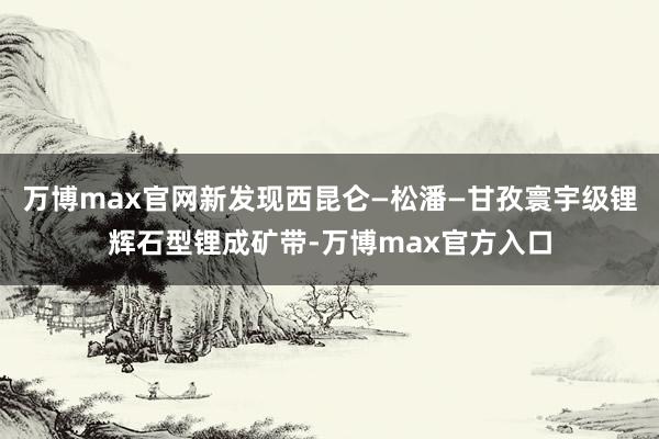 万博max官网新发现西昆仑—松潘—甘孜寰宇级锂辉石型锂成矿带-万博max官方入口