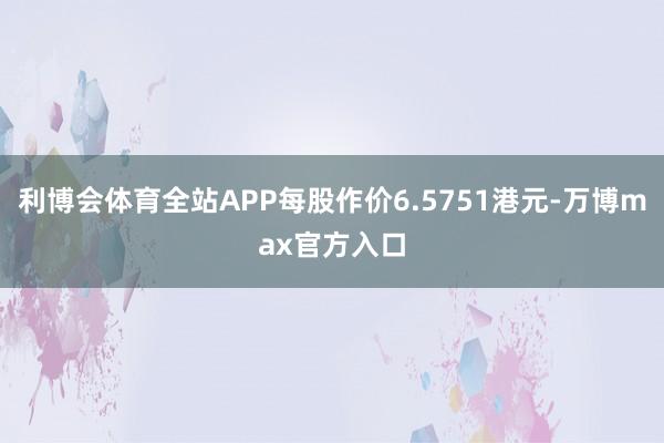 利博会体育全站APP每股作价6.5751港元-万博max官方入口